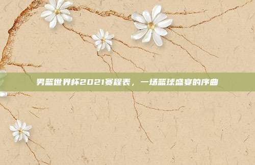 男篮世界杯2021赛程表，一场篮球盛宴的序曲