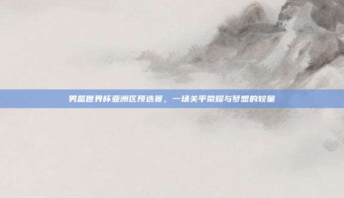 男篮世界杯亚洲区预选赛,一场关乎荣耀与梦想的较量