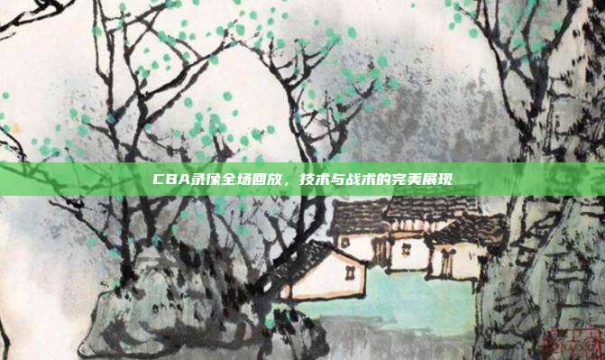 CBA录像全场回放，技术与战术的完美展现