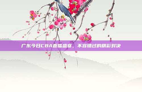 广东今日CBA直播盛宴，不容错过的精彩对决