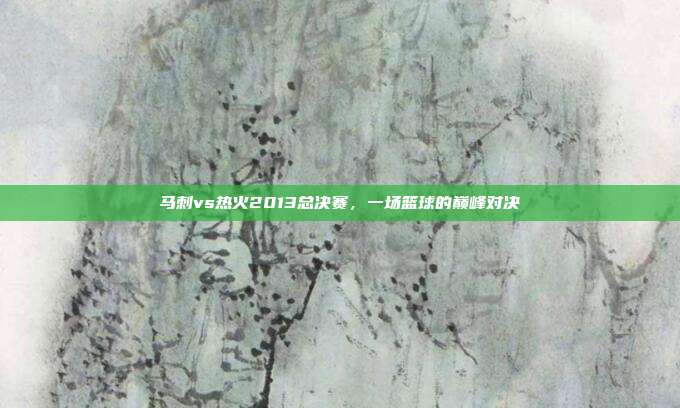 马刺vs热火2013总决赛,一场篮球的巅峰对决