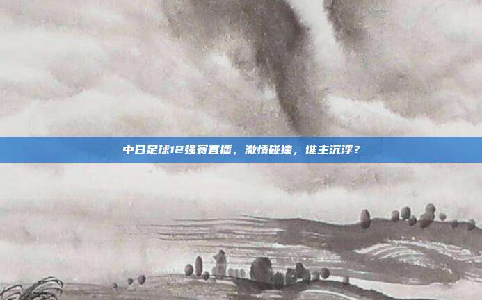 中日足球12强赛直播,激情碰撞,谁主沉浮?