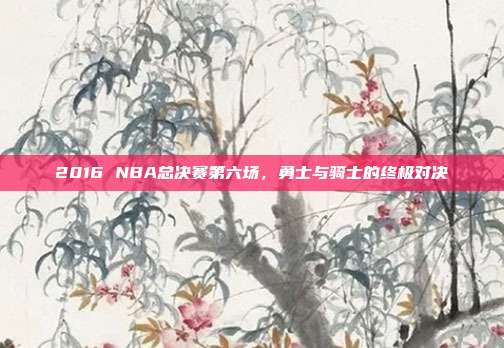 2016 NBA总决赛第六场,勇士与骑士的终极对决