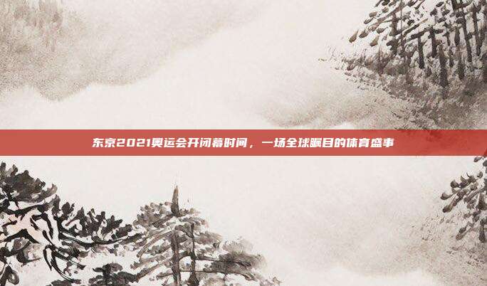 东京2021奥运会开闭幕时间,一场全球瞩目的体育盛事