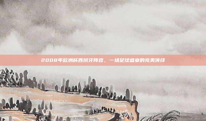 2008年欧洲杯西班牙阵容,一场足球盛宴的完美演绎