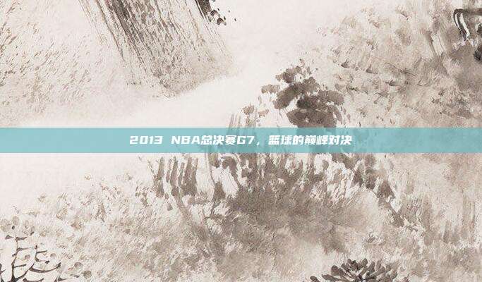 2013 NBA总决赛G7，篮球的巅峰对决