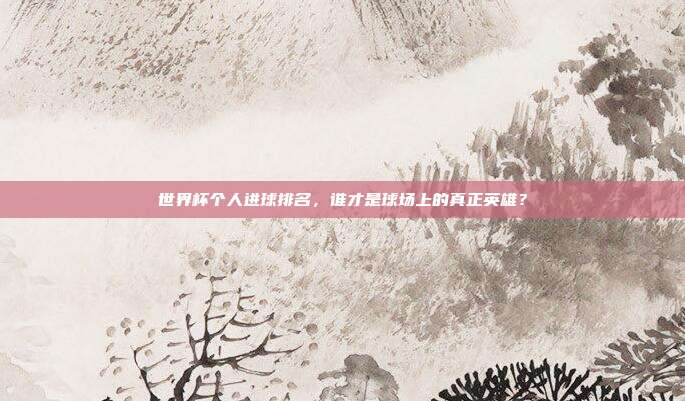 世界杯个人进球排名，谁才是球场上的真正英雄？