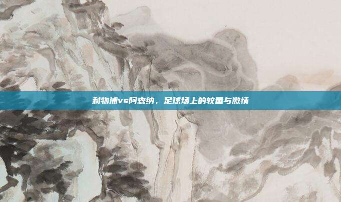 利物浦vs阿森纳，足球场上的较量与激情