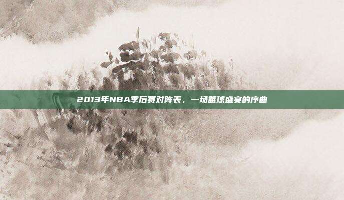 2013年NBA季后赛对阵表，一场篮球盛宴的序曲