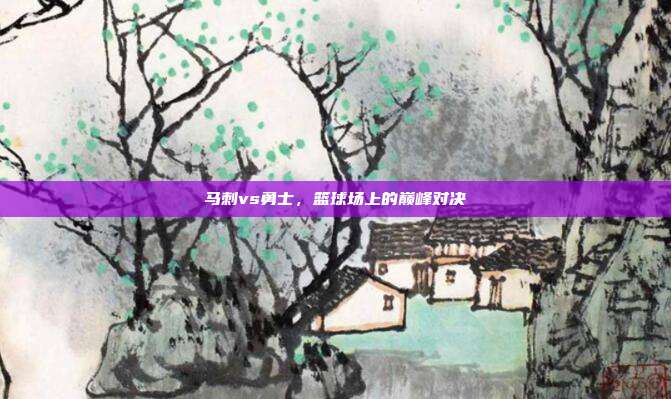 马刺vs勇士,篮球场上的巅峰对决