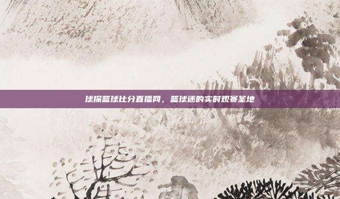 球探篮球比分直播网,篮球迷的实时观赛圣地