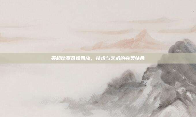 英超比赛录像回放,技术与艺术的完美结合