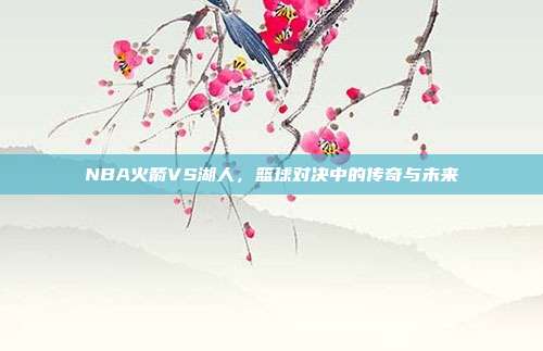 NBA火箭VS湖人,篮球对决中的传奇与未来