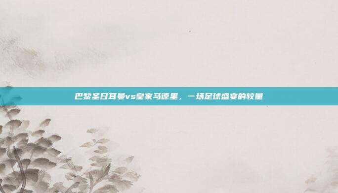 巴黎圣日耳曼vs皇家马德里,一场足球盛宴的较量