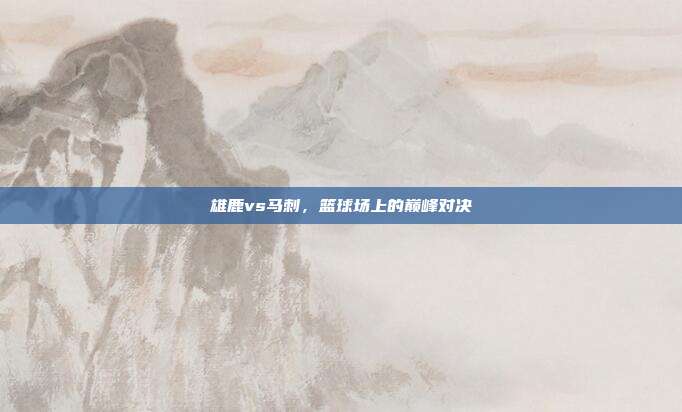 雄鹿vs马刺,篮球场上的巅峰对决