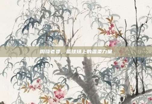 周琦老婆，篮球场上的温柔力量