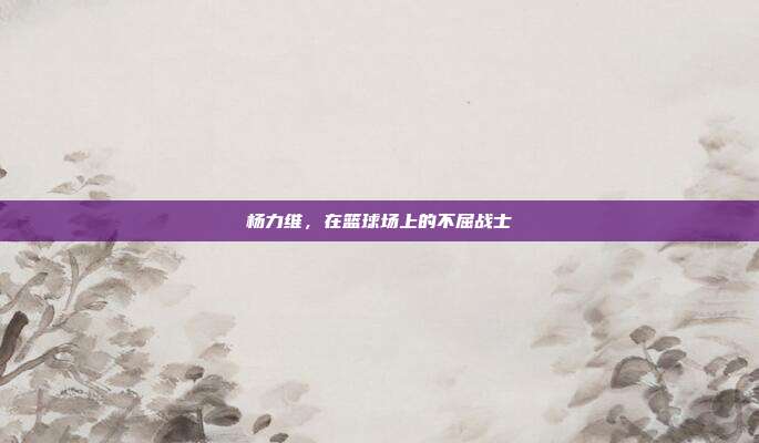 杨力维,在篮球场上的不屈战士