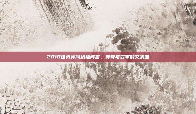 2010世界杯阿根廷阵容,传奇与变革的交响曲