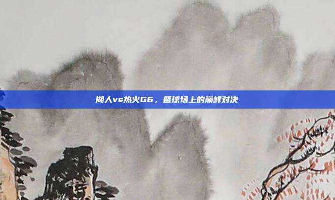 湖人vs热火G6,篮球场上的巅峰对决