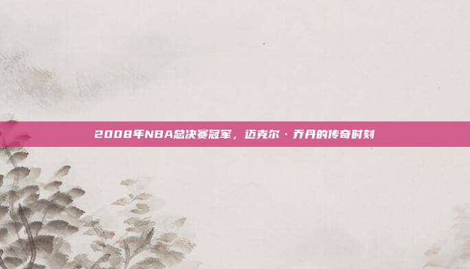 2008年NBA总决赛冠军，迈克尔·乔丹的传奇时刻