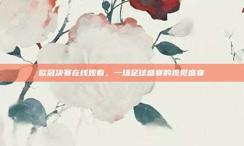 欧冠决赛在线观看,一场足球盛宴的视觉盛宴