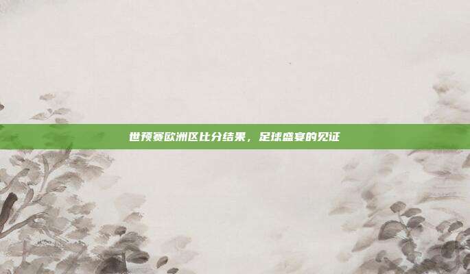 世预赛欧洲区比分结果,足球盛宴的见证