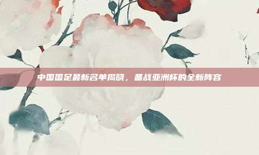 中国国足最新名单揭晓,备战亚洲杯的全新阵容