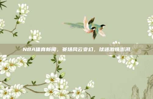 NBA体育新闻,赛场风云变幻,球迷激情澎湃