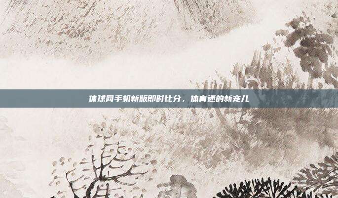 体球网手机新版即时比分,体育迷的新宠儿
