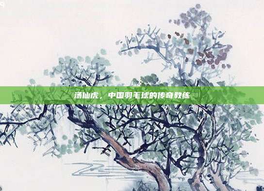 汤仙虎,中国羽毛球的传奇教练