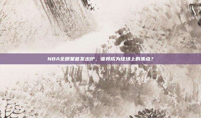 NBA全明星首发出炉,谁将成为球场上的焦点?