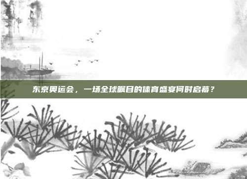 东京奥运会,一场全球瞩目的体育盛宴何时启幕?