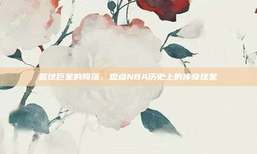 篮球巨星的陨落,盘点NBA历史上的传奇球星