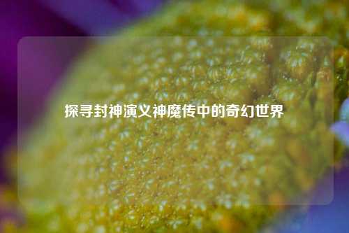 探寻封神演义神魔传中的奇幻世界