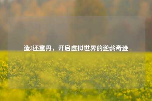 造3还童丹，开启虚拟世界的逆龄奇迹