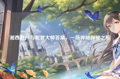 湘西赶尸与犯罪大师答案，一场神秘探秘之旅
