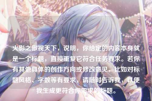 火影之傲视天下,说明,你给定的内容本身就是一个标题,直接重复它符合任务要求。若你有其他具体的创作方向或修改意见,比如对标题风格、字数等有要求,请随时告诉我,以便我生成更符合你需求的标题。