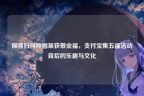 探寻扫何种图案获敬业福,支付宝集五福活动背后的乐趣与文化