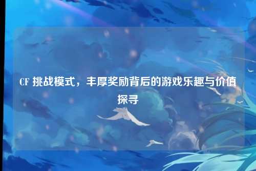 CF 挑战模式，丰厚奖励背后的游戏乐趣与价值探寻