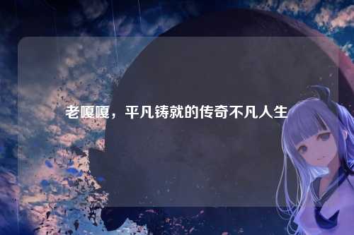 老嘎嘎，平凡铸就的传奇不凡人生