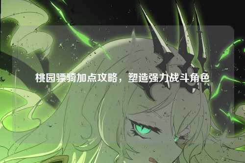 桃园骠骑加点攻略,塑造强力战斗角色