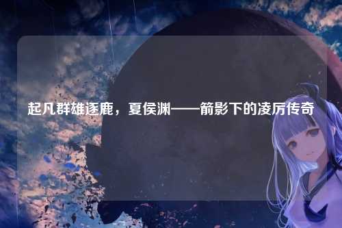 起凡群雄逐鹿,夏侯渊——箭影下的凌厉传奇