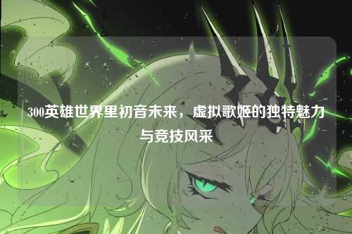 300英雄世界里初音未来,虚拟歌姬的独特魅力与竞技风采