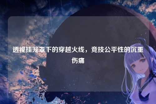 透视挂笼罩下的穿越火线，竞技公平性的沉重伤痛