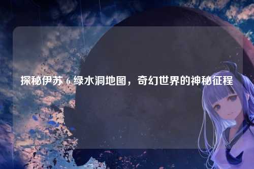 探秘伊苏 6 绿水洞地图，奇幻世界的神秘征程