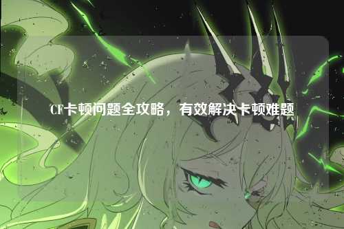 CF卡顿问题全攻略,有效解决卡顿难题