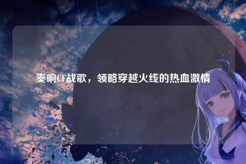 奏响CF战歌，领略穿越火线的热血激情