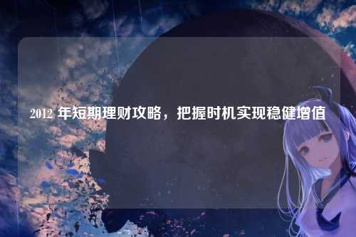 2012 年短期理财攻略,把握时机实现稳健增值