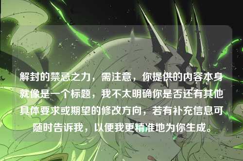 解封的禁忌之力,需注意,你提供的内容本身就像是一个标题,我不太明确你是否还有其他具体要求或期望的修改方向,若有补充信息可随时告诉我,以便我更精准地为你生成。