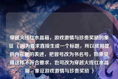 穿越火线红水晶箱,游戏激情与珍贵奖励的象征 (因为要求直接生成一个标题,所以就用提供内容里的表述,把冒号改为书名号,如果觉得这样不符合要求,也可改为穿越火线红水晶箱,象征游戏激情与珍贵奖励 )